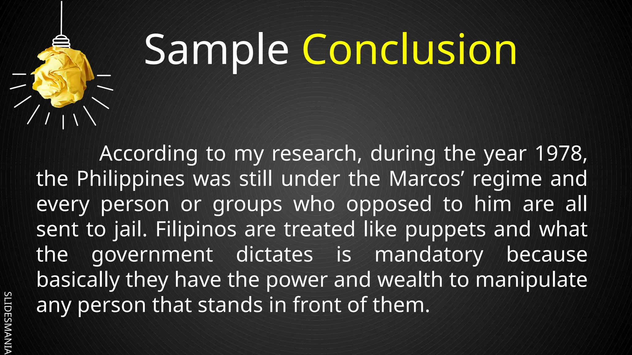SLIDESMANIA.
Sample Conclusion
According to my research, during the year 1978,
the Philippines was still under the Marcos’ regime and
every person or groups who opposed to him are all
sent to jail. Filipinos are treated like puppets and what
the government dictates is mandatory because
basically they have the power and wealth to manipulate
any person that stands in front of them.
 