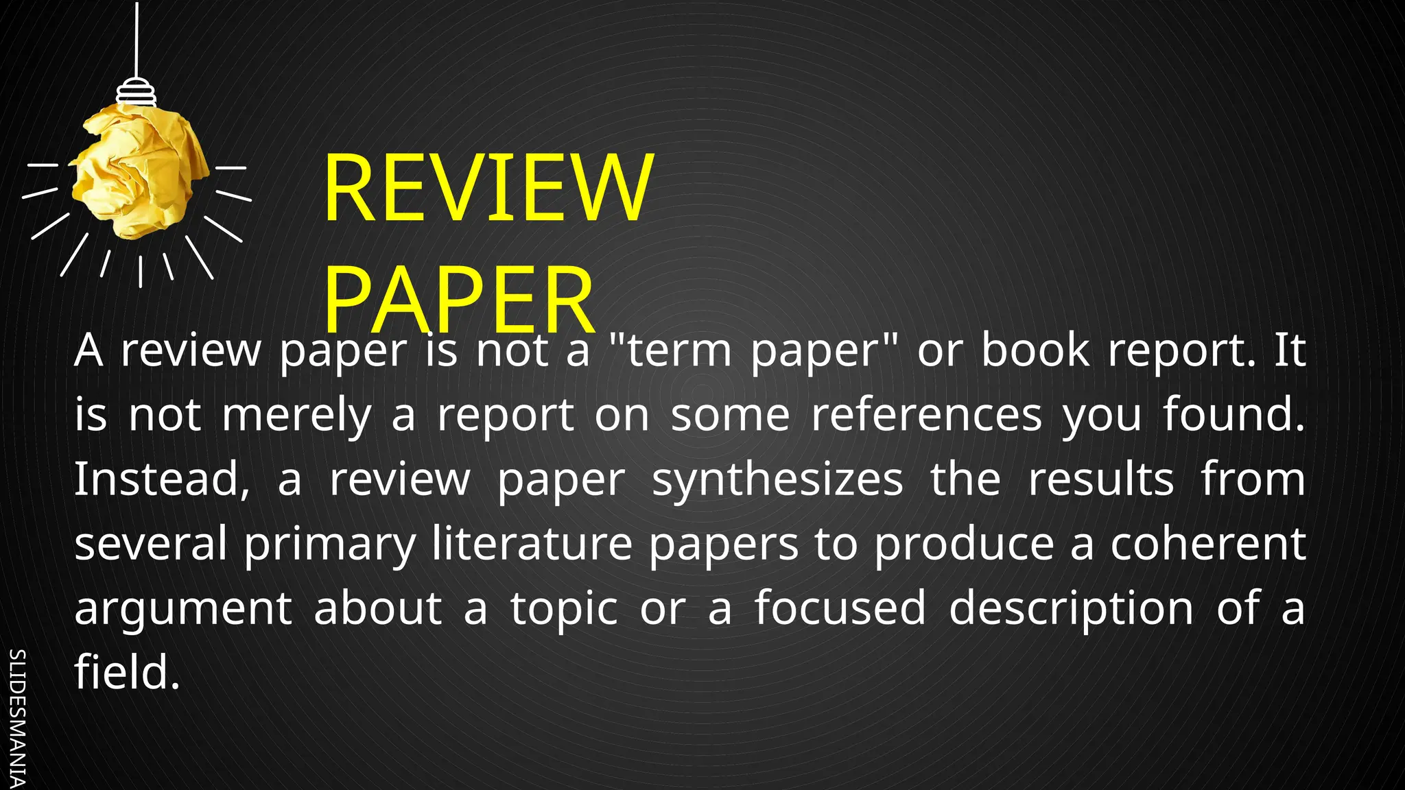 SLIDESMANIA.
REVIEW
PAPER
A review paper is not a "term paper" or book report. It
is not merely a report on some references you found.
Instead, a review paper synthesizes the results from
several primary literature papers to produce a coherent
argument about a topic or a focused description of a
field.
 