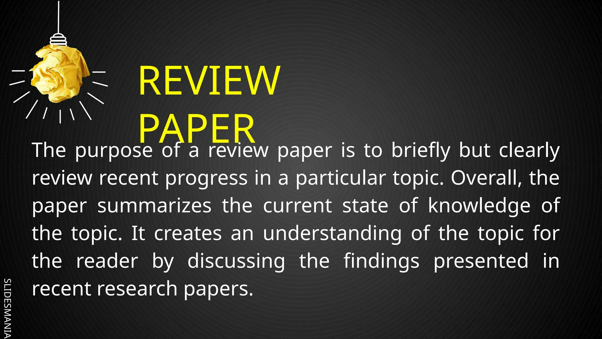 SLIDESMANIA.
REVIEW
PAPER
The purpose of a review paper is to briefly but clearly
review recent progress in a particular topic. Overall, the
paper summarizes the current state of knowledge of
the topic. It creates an understanding of the topic for
the reader by discussing the findings presented in
recent research papers.
 