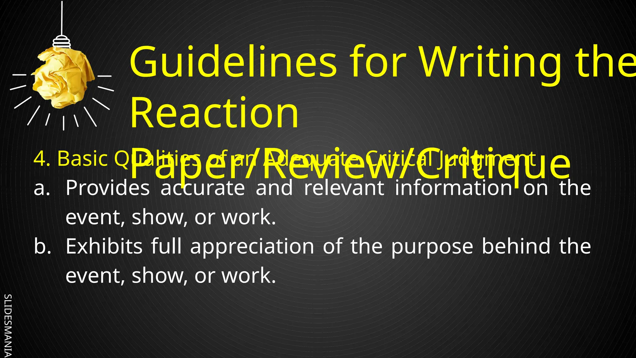 SLIDESMANIA.
Guidelines for Writing the
Reaction
Paper/Review/Critique
4. Basic Qualities of an Adequate Critical Judgment
a. Provides accurate and relevant information on the
event, show, or work.
b. Exhibits full appreciation of the purpose behind the
event, show, or work.
 