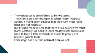 • The various tasks are referred to by two terms.
• The infant's task, for example, is called "trust- mistrust."
• At first, it might seem obvious that the infant must learn
trust and not mistrust.
• But Erikson made it clear that there it is a balance we must
learn: Certainly, we need to learn mostly trust; but we also
need to learn a little mistrust, so as not to grow up to
become gullible fools.
• Each stage has a certain optimal time as well.
 
