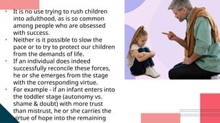 • It is no use trying to rush children
into adulthood, as is so common
among people who are obsessed
with success.
• Neither is it possible to slow the
pace or to try to protect our children
from the demands of life.
• If an individual does indeed
successfully reconcile these forces,
he or she emerges from the stage
with the corresponding virtue.
• For example - if an infant enters into
the toddler stage (autonomy vs.
shame & doubt) with more trust
than mistrust, he or she carries the
virtue of hope into the remaining
 