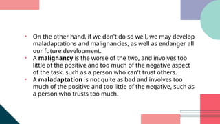 • On the other hand, if we don't do so well, we may develop
maladaptations and malignancies, as well as endanger all
our future development.
• A malignancy is the worse of the two, and involves too
little of the positive and too much of the negative aspect
of the task, such as a person who can't trust others.
• A maladaptation is not quite as bad and involves too
much of the positive and too little of the negative, such as
a person who trusts too much.
 