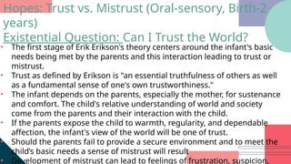 • The first stage of Erik Erikson's theory centers around the infant's basic
needs being met by the parents and this interaction leading to trust or
mistrust.
• Trust as defined by Erikson is "an essential truthfulness of others as well
as a fundamental sense of one's own trustworthiness."
• The infant depends on the parents, especially the mother, for sustenance
and comfort. The child's relative understanding of world and society
come from the parents and their interaction with the child.
• If the parents expose the child to warmth, regularity, and dependable
affection, the infant's view of the world will be one of trust.
• Should the parents fail to provide a secure environment and to meet the
child’s basic needs a sense of mistrust will result
• Development of mistrust can lead to feelings of frustration, suspicion,
Hopes: Trust vs. Mistrust (Oral-sensory, Birth-2
years)
Existential Question: Can I Trust the World?
 