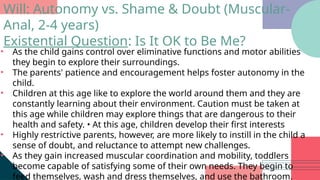 • As the child gains control over eliminative functions and motor abilities
they begin to explore their surroundings.
• The parents' patience and encouragement helps foster autonomy in the
child.
• Children at this age like to explore the world around them and they are
constantly learning about their environment. Caution must be taken at
this age while children may explore things that are dangerous to their
health and safety. • At this age, children develop their first interests
• Highly restrictive parents, however, are more likely to instill in the child a
sense of doubt, and reluctance to attempt new challenges.
• As they gain increased muscular coordination and mobility, toddlers
become capable of satisfying some of their own needs. They begin to
feed themselves, wash and dress themselves, and use the bathroom.
Will: Autonomy vs. Shame & Doubt (Muscular-
Anal, 2-4 years)
Existential Question: Is It OK to Be Me?
 