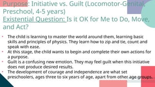 • The child is learning to master the world around them, learning basic
skills and principles of physics. They learn how to zip and tie, count and
speak with ease.
• At this stage, the child wants to begin and complete their own actions for
a purpose.
• Guilt is a confusing new emotion. They may feel guilt when this initiative
does not produce desired results.
• The development of courage and independence are what set
preschoolers, ages three to six years of age, apart from other age groups.
Purpose: Initiative vs. Guilt (Locomotor-Genital,
Preschool, 4-5 years)
Existential Question: Is it OK for Me to Do, Move,
and Act?
 