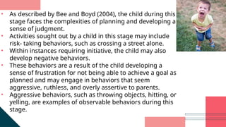 • As described by Bee and Boyd (2004), the child during this
stage faces the complexities of planning and developing a
sense of judgment.
• Activities sought out by a child in this stage may include
risk- taking behaviors, such as crossing a street alone.
• Within instances requiring initiative, the child may also
develop negative behaviors.
• These behaviors are a result of the child developing a
sense of frustration for not being able to achieve a goal as
planned and may engage in behaviors that seem
aggressive, ruthless, and overly assertive to parents.
• Aggressive behaviors, such as throwing objects, hitting, or
yelling, are examples of observable behaviors during this
stage.
 
