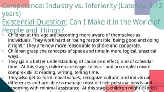 • Children at this age are becoming more aware of themselves as
individuals. They work hard at "being responsible, being good and doing
it right." They are now more reasonable to share and cooperate.
• Children grasp the concepts of space and time in more logical, practical
ways.
• They gain a better understanding of cause and effect, and of calendar
time. At this stage, children are eager to learn and accomplish more
complex skills: reading, writing, telling time.
• They also get to form moral values, recognize cultural and individual
differences and are able to manage most of their personal needs and
grooming with minimal assistance. At this stage, children might express
Competence: Industry vs. Inferiority (Latency, 5-12
years)
Existential Question: Can I Make it in the World of
People and Things?
 