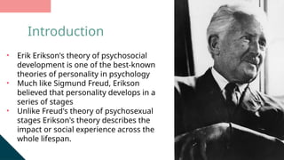 • Erik Erikson's theory of psychosocial
development is one of the best-known
theories of personality in psychology
• Much like Sigmund Freud, Erikson
believed that personality develops in a
series of stages
• Unlike Freud's theory of psychosexual
stages Erikson's theory describes the
impact or social experience across the
whole lifespan.
Introduction
 