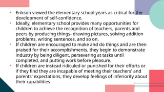 • Erikson viewed the elementary school years as critical for the
development of self-confidence.
• Ideally, elementary school provides many opportunities for
children to achieve the recognition of teachers, parents and
peers by producing things- drawing pictures, solving addition
problems, writing sentences, and so on.
• If children are encouraged to make and do things and are then
praised for their accomplishments, they begin to demonstrate
industry by being diligent, persevering at tasks until
completed, and putting work before pleasure.
• If children are instead ridiculed or punished for their efforts or
if they find they are incapable of meeting their teachers' and
parents' expectations, they develop feelings of inferiority about
their capabilities
 