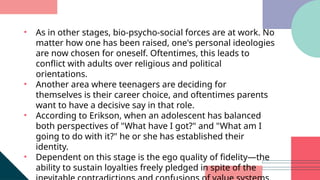 • As in other stages, bio-psycho-social forces are at work. No
matter how one has been raised, one's personal ideologies
are now chosen for oneself. Oftentimes, this leads to
conflict with adults over religious and political
orientations.
• Another area where teenagers are deciding for
themselves is their career choice, and oftentimes parents
want to have a decisive say in that role.
• According to Erikson, when an adolescent has balanced
both perspectives of "What have I got?" and "What am I
going to do with it?" he or she has established their
identity.
• Dependent on this stage is the ego quality of fidelity—the
ability to sustain loyalties freely pledged in spite of the
 