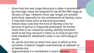 • Given that the next stage (Intimacy) is often characterized
by marriage, many are tempted to cap off the fifth stage at
20 years of age. However, these age ranges are actually
quite fluid, especially for the achievement of identity, since
it may take many years to become grounded.
• Erikson does note that the time of Identity crisis for
persons of genius is frequently prolonged. He further
notes that in our industrial society, identity formation
tends to be long, because it takes us so long to gain the
skills needed for adulthood's tasks in our technological
world.
• So, we do not have an exact time span in which to find
ourselves. It doesn't happen automatically at eighteen or
at twenty-one.
• Approximately it is somewhere in one's twenties.
 