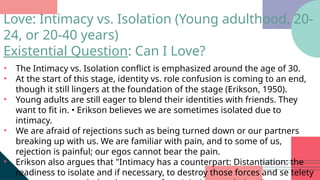 • The Intimacy vs. Isolation conflict is emphasized around the age of 30.
• At the start of this stage, identity vs. role confusion is coming to an end,
though it still lingers at the foundation of the stage (Erikson, 1950).
• Young adults are still eager to blend their identities with friends. They
want to fit in. • Erikson believes we are sometimes isolated due to
intimacy.
• We are afraid of rejections such as being turned down or our partners
breaking up with us. We are familiar with pain, and to some of us,
rejection is painful; our egos cannot bear the pain.
• Erikson also argues that "Intimacy has a counterpart: Distantiation: the
readiness to isolate and if necessary, to destroy those forces and se telety
Love: Intimacy vs. Isolation (Young adulthood, 20-
24, or 20-40 years)
Existential Question: Can I Love?
 