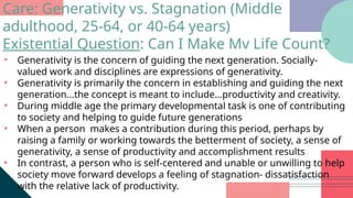 • Generativity is the concern of guiding the next generation. Socially-
valued work and disciplines are expressions of generativity.
• Generativity is primarily the concern in establishing and guiding the next
generation...the concept is meant to include…productivity and creativity.
• During middle age the primary developmental task is one of contributing
to society and helping to guide future generations
• When a person makes a contribution during this period, perhaps by
raising a family or working towards the betterment of society, a sense of
generativity, a sense of productivity and accomplishment results
• In contrast, a person who is self-centered and unable or unwilling to help
society move forward develops a feeling of stagnation- dissatisfaction
with the relative lack of productivity.
Care: Generativity vs. Stagnation (Middle
adulthood, 25-64, or 40-64 years)
Existential Question: Can I Make Mv Life Count?
 