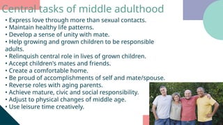 • Express love through more than sexual contacts.
• Maintain healthy life patterns.
• Develop a sense of unity with mate.
• Help growing and grown children to be responsible
adults.
• Relinquish central role in lives of grown children.
• Accept children's mates and friends.
• Create a comfortable home.
• Be proud of accomplishments of self and mate/spouse.
• Reverse roles with aging parents.
• Achieve mature, civic and social responsibility.
• Adjust to physical changes of middle age.
• Use leisure time creatively.
Central tasks of middle adulthood
 