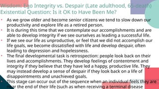 • As we grow older and become senior citizens we tend to slow down our
productivity and explore life as a retired person.
• It is during this time that we contemplate our accomplishments and are
able to develop integrity if we see ourselves as leading a successful life.
• If we see our life as unproductive, or feel that we did not accomplish our
life goals, we become dissatisfied with life and develop despair, often
leading to depression and hopelessness.
• The final developmental task is retrospection: people look back on their
lives and accomplishments. They develop feelings of contentment and
integrity if they believe that they have led a happy, productive life. They
may instead develop a sense of despair if they look back on a life of
disappointments and unachieved goals.
• This stage can occur out of the sequence when an individual feels they are
near the end of their life (such as when receiving a terminal disease
Wisdom: Ego Integrity vs. Despair (Late adulthood, 65-death)
Existential Question: Is it OK to Have Been Me?
 
