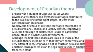 • Erikson was a student of Sigmund Freud, whose
psychoanalytic theory and psychosexual stages contributed
to the basic outline of the eight stages, at least those
concerned with childhood.
• Namely, the first four of Erikson's life stages correspond to
Freud's oral, anal, phallic, and latency phases, respectively.
Also, the fifth stage of adolescence is said to parallel the
genital stage in psychosexual development.
• Although the first three phases are linked to those of the
Freudian theory, it can be seen that they are conceived along
very different lines. Emphasis is not so much on sexual modes
and their consequences as on the ego qualities which emerge
from each stage
Development of Freudian theory
 