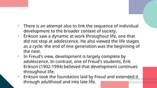 • There is an attempt also to link the sequence of individual
development to the broader context of society.
• Erikson saw a dynamic at work throughout life, one that
did not stop at adolescence. He also viewed the life stages
as a cycle: the end of one generation was the beginning of
the next.
• In Freud's view, development is largely complete by
adolescence. In contrast, one of Freud's students, Erik
Erikson (1902-1994) believed that development continues
throughout life.
• Erikson took the foundation laid by Freud and extended it
through adulthood and into late life.
 