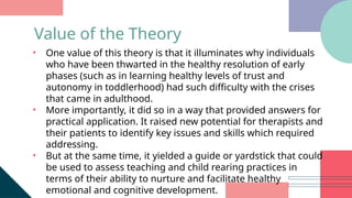 • One value of this theory is that it illuminates why individuals
who have been thwarted in the healthy resolution of early
phases (such as in learning healthy levels of trust and
autonomy in toddlerhood) had such difficulty with the crises
that came in adulthood.
• More importantly, it did so in a way that provided answers for
practical application. It raised new potential for therapists and
their patients to identify key issues and skills which required
addressing.
• But at the same time, it yielded a guide or yardstick that could
be used to assess teaching and child rearing practices in
terms of their ability to nurture and facilitate healthy
emotional and cognitive development.
Value of the Theory
 