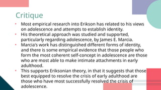 • Most empirical research into Erikson has related to his views
on adolescence and attempts to establish identity.
• His theoretical approach was studied and supported,
particularly regarding adolescence, by James E. Marcia.
• Marcia's work has distinguished different forms of identity,
and there is some empirical evidence that those people who
form the most coherent self-concept in adolescence are those
who are most able to make intimate attachments in early
adulthood.
• This supports Eriksonian theory, in that it suggests that those
best equipped to resolve the crisis of early adulthood are
those who have most successfully resolved the crisis of
adolescence.
Critique
 