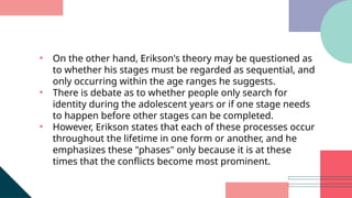 • On the other hand, Erikson's theory may be questioned as
to whether his stages must be regarded as sequential, and
only occurring within the age ranges he suggests.
• There is debate as to whether people only search for
identity during the adolescent years or if one stage needs
to happen before other stages can be completed.
• However, Erikson states that each of these processes occur
throughout the lifetime in one form or another, and he
emphasizes these "phases" only because it is at these
times that the conflicts become most prominent.
 