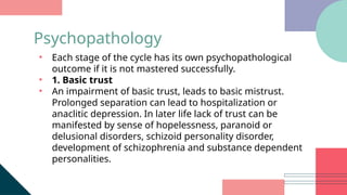 • Each stage of the cycle has its own psychopathological
outcome if it is not mastered successfully.
• 1. Basic trust
• An impairment of basic trust, leads to basic mistrust.
Prolonged separation can lead to hospitalization or
anaclitic depression. In later life lack of trust can be
manifested by sense of hopelessness, paranoid or
delusional disorders, schizoid personality disorder,
development of schizophrenia and substance dependent
personalities.
Psychopathology
 