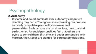 2. Autonomy
• If shame and doubt dominate over autonomy compulsive
doubting may occur. Too rigorous toilet training can produce
an overly compulsive personality known as anal
personalities. Such persons are parsimonious, punctual and
perfectionist. Paranoid personalities feel that others are
trying to control them. If shame and doubt are coupled with
mistrust, then, seeds are planted for persecutory delusions.
Psychopathology
 