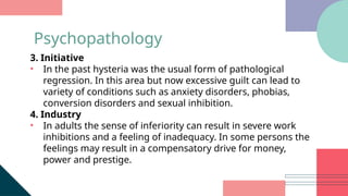 3. Initiative
• In the past hysteria was the usual form of pathological
regression. In this area but now excessive guilt can lead to
variety of conditions such as anxiety disorders, phobias,
conversion disorders and sexual inhibition.
4. Industry
• In adults the sense of inferiority can result in severe work
inhibitions and a feeling of inadequacy. In some persons the
feelings may result in a compensatory drive for money,
power and prestige.
Psychopathology
 