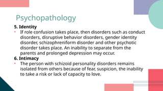5. Identity
• If role confusion takes place, then disorders such as conduct
disorders, disruptive behavior disorders, gender identity
disorder, schizophreniform disorder and other psychotic
disorder takes place. An inability to separate from the
parents and prolonged depression may occur.
6. Intimacy
• The person with schizoid personality disorders remains
isolated from others because of fear, suspicion, the inability
to take a risk or lack of capacity to love.
Psychopathology
 