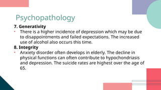 7. Generativity
• There is a higher incidence of depression which may be due
to disappointments and failed expectations. The increased
use of alcohol also occurs this time.
8. Integrity
• Anxiety disorder often develops in elderly. The decline in
physical functions can often contribute to hypochondriasis
and depression. The suicide rates are highest over the age of
65.
Psychopathology
 