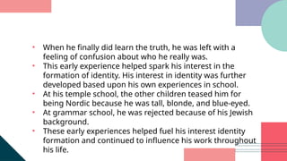 • When he finally did learn the truth, he was left with a
feeling of confusion about who he really was.
• This early experience helped spark his interest in the
formation of identity. His interest in identity was further
developed based upon his own experiences in school.
• At his temple school, the other children teased him for
being Nordic because he was tall, blonde, and blue-eyed.
• At grammar school, he was rejected because of his Jewish
background.
• These early experiences helped fuel his interest identity
formation and continued to influence his work throughout
his life.
 