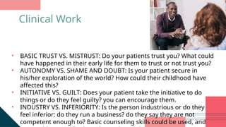 • BASIC TRUST VS. MISTRUST: Do your patients trust you? What could
have happened in their early life for them to trust or not trust you?
• AUTONOMY VS. SHAME AND DOUBT: Is your patient secure in
his/her exploration of the world? How could their childhood have
affected this?
• INITIATIVE VS. GUILT: Does your patient take the initiative to do
things or do they feel guilty? you can encourage them.
• INDUSTRY VS. INFERIORITY: Is the person industrious or do they
feel inferior: do they run a business? do they say they are not
competent enough to? Basic counseling skills could be used, and
Clinical Work
 