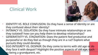 • IDENTITY VS. ROLE CONFUSION: Do they have a sense of identity or are
they confused about their identity?
• INTIMACY VS. ISOLATION: Do they have intimate relationships or are
they isolated? how can you help them to develop relationships?
• GENERATIVITY VS. STAGNATION: Does the patient feel productive and
purposeful or do they feel as though they are in a rut? Explore what
pursuits they could develop.
• EGO INTEGRITY VS. DESPAIR: Do they come to terms with old age or do
they face it with despair? Highlight the positive aspects of old age, such
as being a grandparent, etc.
Clinical Work
 