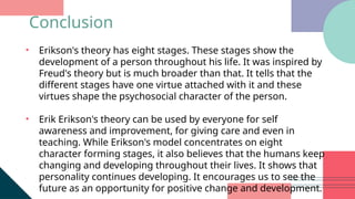 • Erikson's theory has eight stages. These stages show the
development of a person throughout his life. It was inspired by
Freud's theory but is much broader than that. It tells that the
different stages have one virtue attached with it and these
virtues shape the psychosocial character of the person.
• Erik Erikson's theory can be used by everyone for self
awareness and improvement, for giving care and even in
teaching. While Erikson's model concentrates on eight
character forming stages, it also believes that the humans keep
changing and developing throughout their lives. It shows that
personality continues developing. It encourages us to see the
future as an opportunity for positive change and development.
Conclusion
 