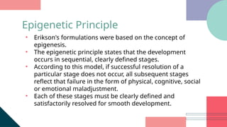 • Erikson's formulations were based on the concept of
epigenesis.
• The epigenetic principle states that the development
occurs in sequential, clearly defined stages.
• According to this model, if successful resolution of a
particular stage does not occur, all subsequent stages
reflect that failure in the form of physical, cognitive, social
or emotional maladjustment.
• Each of these stages must be clearly defined and
satisfactorily resolved for smooth development.
Epigenetic Principle
 