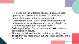 • It is a little like the unfolding of a rose bud, each petal
opens up at a certain time, in a certain order, which
nature, through genetics, has determined.
• If we interfere in the natural order of development by
pulling a petal forward prematurely or out of order, we
ruin the development of the entire flower.
• Each stage involves few developmental tasks that are
psychosocial in nature.
• Although he follows Freudian tradition by calling them
crises, they are more drawn out and less specific than that
term implies.
 