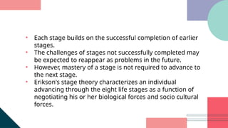• Each stage builds on the successful completion of earlier
stages.
• The challenges of stages not successfully completed may
be expected to reappear as problems in the future.
• However, mastery of a stage is not required to advance to
the next stage.
• Erikson's stage theory characterizes an individual
advancing through the eight life stages as a function of
negotiating his or her biological forces and socio cultural
forces.
 
