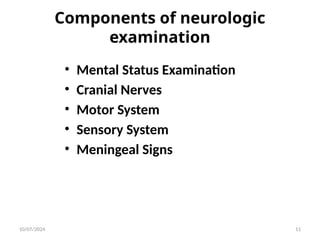 Components of neurologic
examination
• Mental Status Examination
• Cranial Nerves
• Motor System
• Sensory System
• Meningeal Signs
10/07/2024 11
 