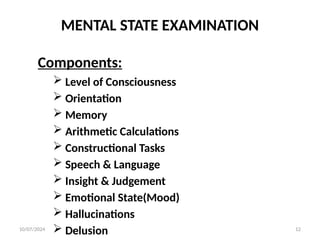 MENTAL STATE EXAMINATION
Components:
 Level of Consciousness
 Orientation
 Memory
 Arithmetic Calculations
 Constructional Tasks
 Speech & Language
 Insight & Judgement
 Emotional State(Mood)
 Hallucinations
 Delusion
10/07/2024 12
 