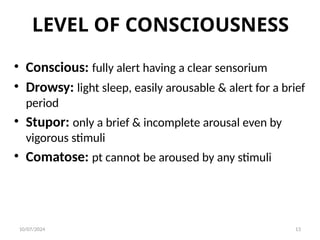 LEVEL OF CONSCIOUSNESS
• Conscious: fully alert having a clear sensorium
• Drowsy: light sleep, easily arousable & alert for a brief
period
• Stupor: only a brief & incomplete arousal even by
vigorous stimuli
• Comatose: pt cannot be aroused by any stimuli
10/07/2024 13
 