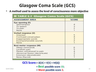 Glasgow Coma Scale (GCS)
10/07/2024 14
• A method used to assess the level of consciousness more objective
GCS Score:= (E[4] + V[5] + M[6])
= Best possible score 15;
= Worst possible score 3.
 