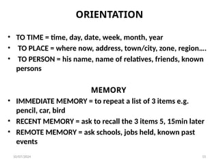 ORIENTATION
• TO TIME = time, day, date, week, month, year
• TO PLACE = where now, address, town/city, zone, region….
• TO PERSON = his name, name of relatives, friends, known
persons
MEMORY
• IMMEDIATE MEMORY = to repeat a list of 3 items e.g.
pencil, car, bird
• RECENT MEMORY = ask to recall the 3 items 5, 15min later
• REMOTE MEMORY = ask schools, jobs held, known past
events
10/07/2024 15
 