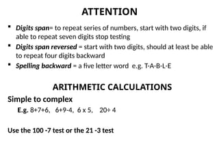  Digits span= to repeat series of numbers, start with two digits, if
able to repeat seven digits stop testing
 Digits span reversed = start with two digits, should at least be able
to repeat four digits backward
 Spelling backward = a five letter word e.g. T-A-B-L-E
ARITHMETIC CALCULATIONS
Simple to complex
E.g. 8+7+6, 6+9-4, 6 x 5, 20÷ 4
Use the 100 -7 test or the 21 -3 test
ATTENTION
 