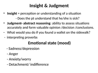 Insight & Judgment
• Insight = perception or understanding of a situation
- Does the pt understand that he/she is sick?
• Judgment- abstract reasoning: ability to assess situations
accurately and form valuable opinion /decision /conclusions.
- What would you do if you found a wallet on the sidewalk?
- interpreting proverbs
Emotional state (mood)
- Sadness/depression
- Anger
- Anxiety/worry
- Detachment/ indifference
 