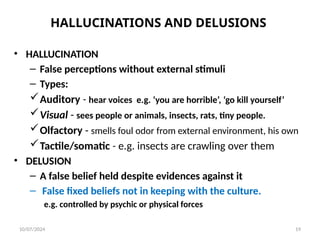 HALLUCINATIONS AND DELUSIONS
• HALLUCINATION
– False perceptions without external stimuli
– Types:
Auditory - hear voices e.g. ‘you are horrible’, ‘go kill yourself’
Visual - sees people or animals, insects, rats, tiny people.
Olfactory - smells foul odor from external environment, his own
Tactile/somatic - e.g. insects are crawling over them
• DELUSION
– A false belief held despite evidences against it
– False fixed beliefs not in keeping with the culture.
e.g. controlled by psychic or physical forces
10/07/2024 19
 