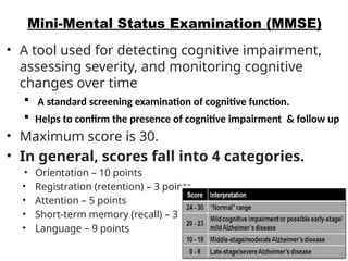 Mini-Mental Status Examination (MMSE)
• A tool used for detecting cognitive impairment,
assessing severity, and monitoring cognitive
changes over time
 A standard screening examination of cognitive function.
 Helps to confirm the presence of cognitive impairment & follow up
• Maximum score is 30.
• In general, scores fall into 4 categories.
• Orientation – 10 points
• Registration (retention) – 3 points
• Attention – 5 points
• Short-term memory (recall) – 3 points
• Language – 9 points
 