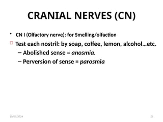 CRANIAL NERVES (CN)
• CN I (Olfactory nerve): for Smelling/olfaction
 Test each nostril: by soap, coffee, lemon, alcohol…etc.
– Abolished sense = anosmia.
– Perversion of sense = parosmia
10/07/2024 25
 