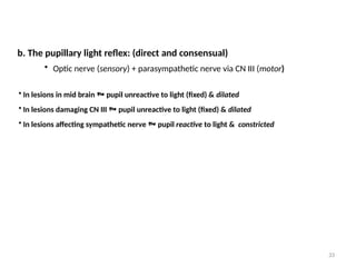 33
• In lesions in mid brain  pupil unreactive to light (fixed) & dilated
• In lesions damaging CN III  pupil unreactive to light (fixed) & dilated
• In lesions affecting sympathetic nerve  pupil reactive to light & constricted
b. The pupillary light reflex: (direct and consensual)
• Optic nerve (sensory) + parasympathetic nerve via CN III (motor)
 