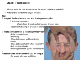 36
• All muscles of the face & scalp except the levator palpebrae superioris
• Anterior two-third of the tongue for taste
CN.VII: (Facial nerve)
Test:
 Inspect the face both at rest and during conversation.
 Note any asymmetry
- affected side droop & pulled towards stronger side.
 Look for flattening of creases of forehead & naso-labial angle
 Note any weakness & facial asymmetry asking the pt to:
- Raise both eyebrows
- Frowning
- Show both upper and lower teeth
- Smile
- Close both eyes tightly while you are trying to open it.
- Puff out both cheeks
- Blowing the cheek against resistance of your hand
.
Test for taste on the anterior 2/3 of tongue
- for sweat, salt, sour, and bitter
 
