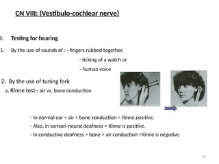 37
I. Testing for hearing
1. By the use of sounds of : - fingers rubbed together,
- ticking of a watch or
- human voice
2. By the use of tuning fork
a. Rinne test:- air vs. bone conduction
- In normal ear = air > bone conduction = Rinne positive.
- Also, in sensori-neural deafness = Rinne is positive.
- In conductive deafness = bone > air conduction =Rinne is negative
CN VIII: (Vestibulo-cochlear nerve)
 